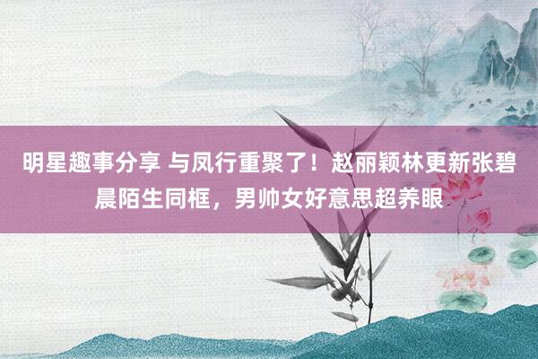 明星趣事分享 与凤行重聚了！赵丽颖林更新张碧晨陌生同框，男帅女好意思超养眼