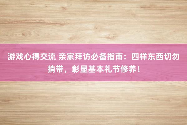 游戏心得交流 亲家拜访必备指南：四样东西切勿捎带，彰显基本礼节修养！