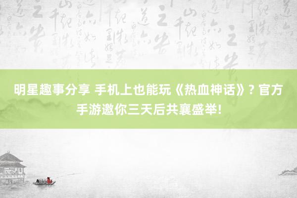 明星趣事分享 手机上也能玩《热血神话》? 官方手游邀你三天后共襄盛举!