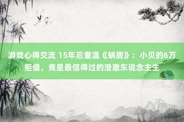 游戏心得交流 15年后重温《蜗居》：小贝的6万拒借，竟是最信得过的澄澈东说念主生