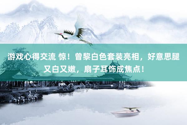 游戏心得交流 惊！曾黎白色套装亮相，好意思腿又白又嫩，扇子耳饰成焦点！