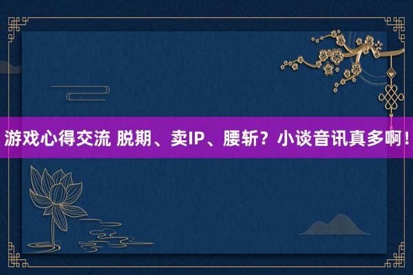 游戏心得交流 脱期、卖IP、腰斩？小谈音讯真多啊！