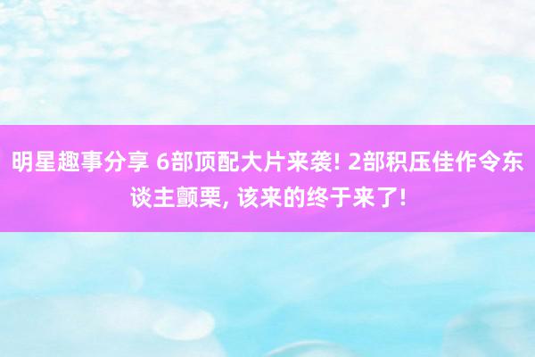 明星趣事分享 6部顶配大片来袭! 2部积压佳作令东谈主颤栗, 该来的终于来了!