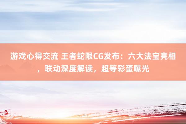 游戏心得交流 王者蛇限CG发布：六大法宝亮相，联动深度解读，超等彩蛋曝光