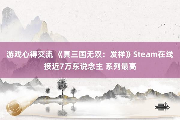 游戏心得交流 《真三国无双：发祥》Steam在线接近7万东说念主 系列最高