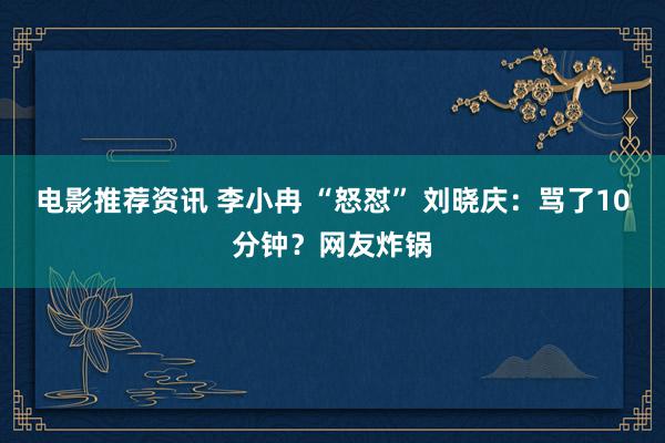 电影推荐资讯 李小冉 “怒怼” 刘晓庆：骂了10分钟？网友炸锅