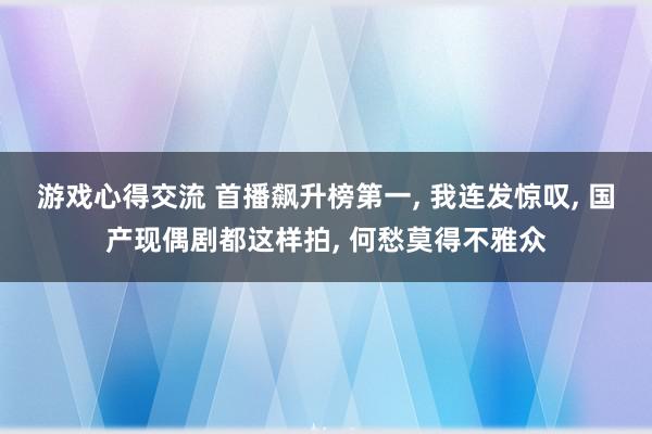 游戏心得交流 首播飙升榜第一, 我连发惊叹, 国产现偶剧都这样拍, 何愁莫得不雅众