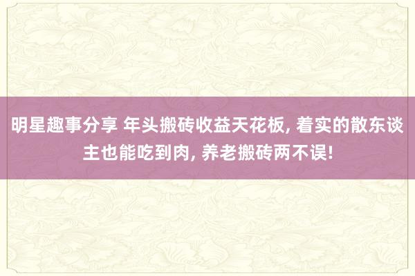 明星趣事分享 年头搬砖收益天花板, 着实的散东谈主也能吃到肉, 养老搬砖两不误!