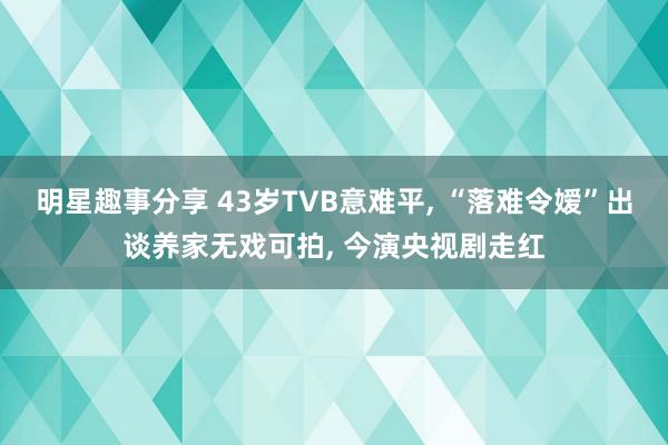 明星趣事分享 43岁TVB意难平, “落难令嫒”出谈养家无戏可拍, 今演央视剧走红