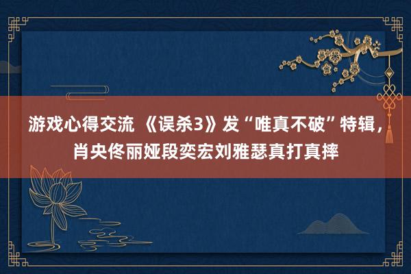 游戏心得交流 《误杀3》发“唯真不破”特辑，肖央佟丽娅段奕宏刘雅瑟真打真摔