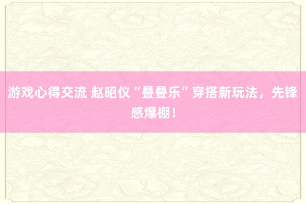 游戏心得交流 赵昭仪“叠叠乐”穿搭新玩法，先锋感爆棚！