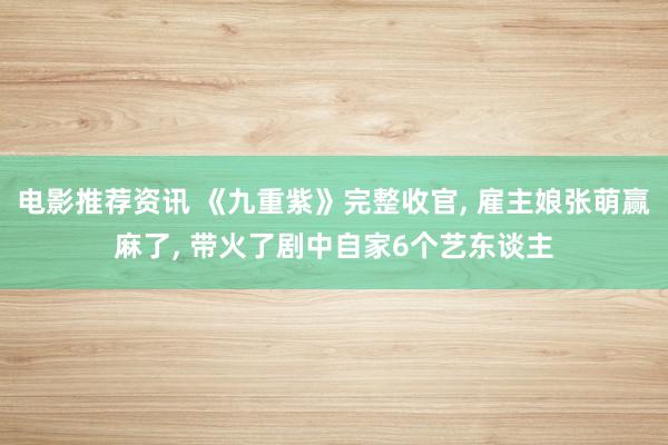 电影推荐资讯 《九重紫》完整收官, 雇主娘张萌赢麻了, 带火了剧中自家6个艺东谈主