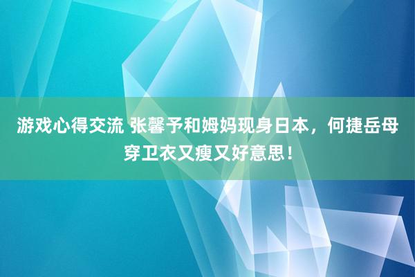 游戏心得交流 张馨予和姆妈现身日本，何捷岳母穿卫衣又瘦又好意思！