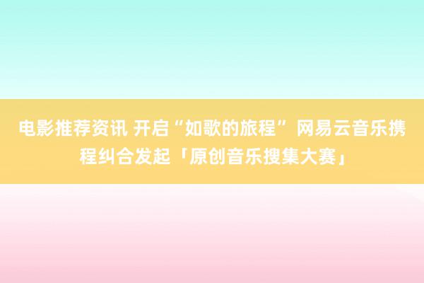 电影推荐资讯 开启“如歌的旅程” 网易云音乐携程纠合发起「原创音乐搜集大赛」