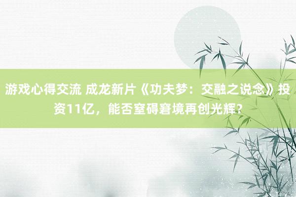 游戏心得交流 成龙新片《功夫梦：交融之说念》投资11亿，能否窒碍窘境再创光辉？