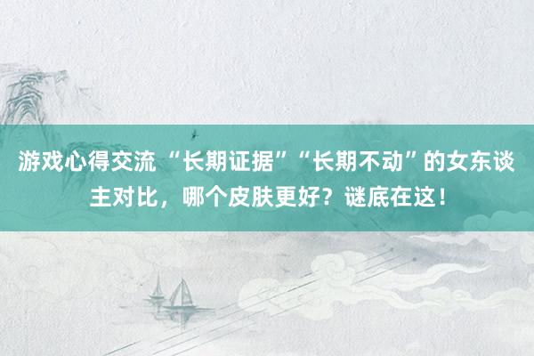 游戏心得交流 “长期证据”“长期不动”的女东谈主对比，哪个皮肤更好？谜底在这！