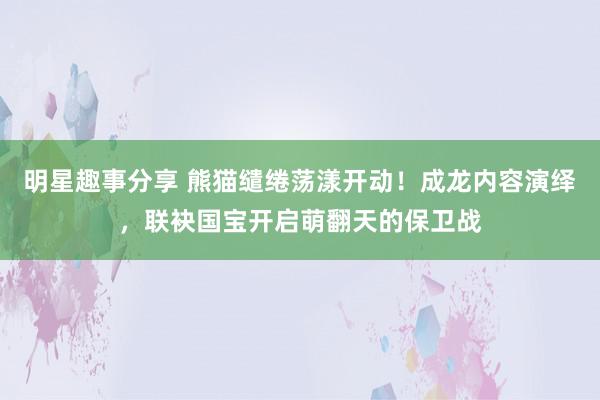 明星趣事分享 熊猫缱绻荡漾开动！成龙内容演绎，联袂国宝开启萌翻天的保卫战