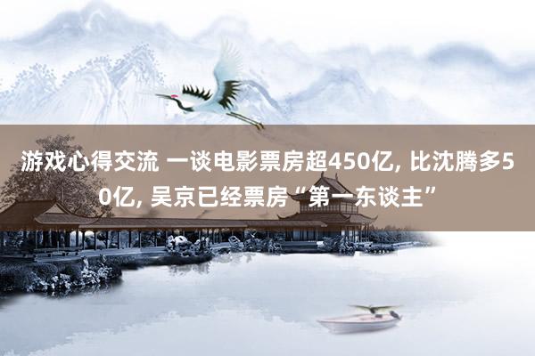 游戏心得交流 一谈电影票房超450亿, 比沈腾多50亿, 吴京已经票房“第一东谈主”