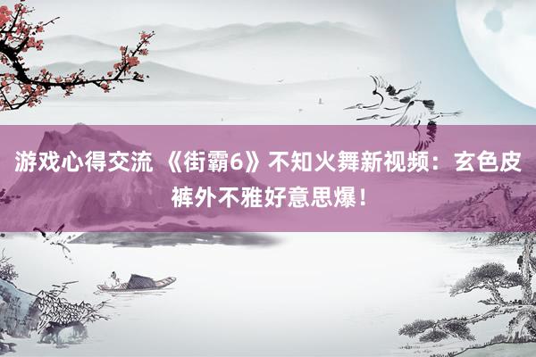 游戏心得交流 《街霸6》不知火舞新视频：玄色皮裤外不雅好意思爆！