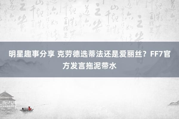 明星趣事分享 克劳德选蒂法还是爱丽丝？FF7官方发言拖泥带水