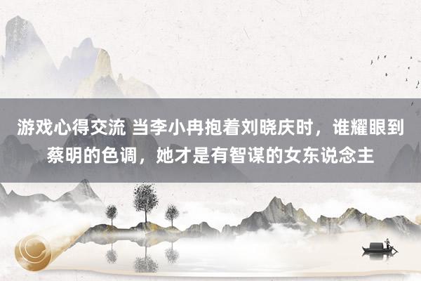 游戏心得交流 当李小冉抱着刘晓庆时，谁耀眼到蔡明的色调，她才是有智谋的女东说念主