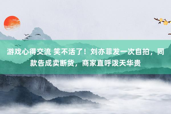 游戏心得交流 笑不活了！刘亦菲发一次自拍，同款告成卖断货，商家直呼泼天华贵