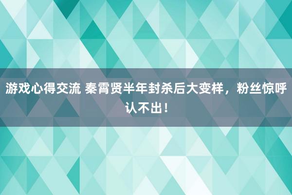 游戏心得交流 秦霄贤半年封杀后大变样，粉丝惊呼认不出！