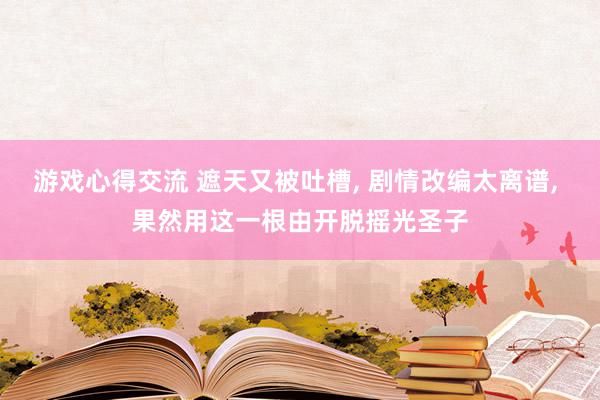 游戏心得交流 遮天又被吐槽, 剧情改编太离谱, 果然用这一根由开脱摇光圣子