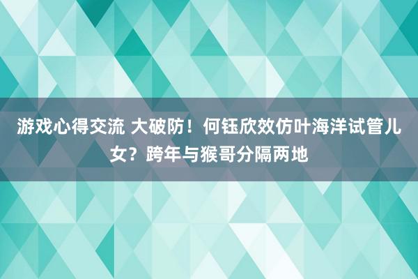 游戏心得交流 大破防！何钰欣效仿叶海洋试管儿女？跨年与猴哥分隔两地