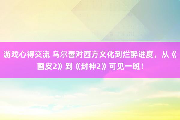 游戏心得交流 乌尔善对西方文化到烂醉进度，从《画皮2》到《封神2》可见一斑！