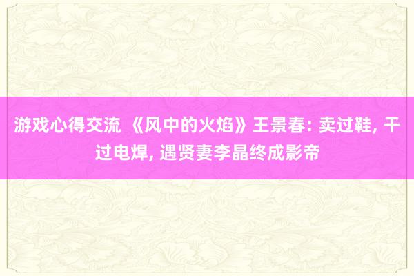 游戏心得交流 《风中的火焰》王景春: 卖过鞋, 干过电焊, 遇贤妻李晶终成影帝