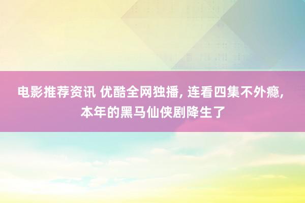 电影推荐资讯 优酷全网独播, 连看四集不外瘾, 本年的黑马仙侠剧降生了