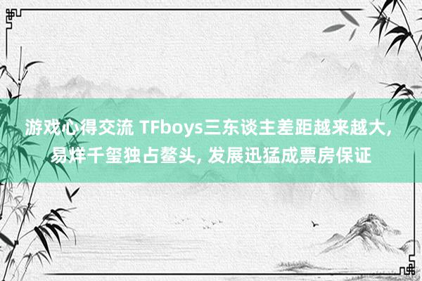 游戏心得交流 TFboys三东谈主差距越来越大, 易烊千玺独占鳌头, 发展迅猛成票房保证