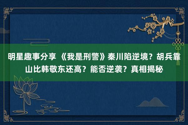 明星趣事分享 《我是刑警》秦川陷逆境？胡兵靠山比韩敬东还高？能否逆袭？真相揭秘