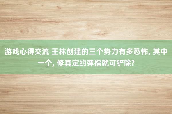 游戏心得交流 王林创建的三个势力有多恐怖, 其中一个, 修真定约弹指就可铲除?