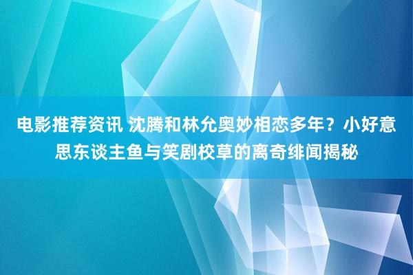 电影推荐资讯 沈腾和林允奥妙相恋多年？小好意思东谈主鱼与笑剧校草的离奇绯闻揭秘