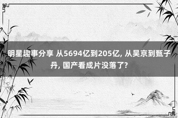 明星趣事分享 从5694亿到205亿, 从吴京到甄子丹, 国产看成片没落了?