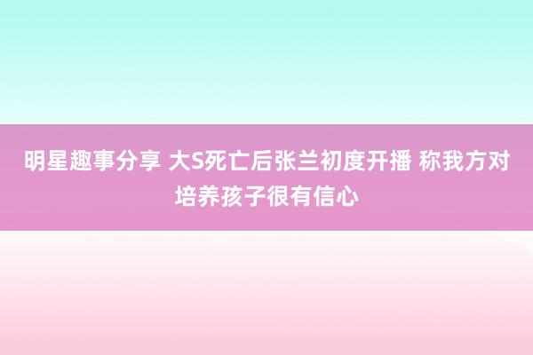 明星趣事分享 大S死亡后张兰初度开播 称我方对培养孩子很有信心