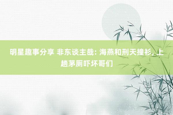 明星趣事分享 非东谈主哉: 海燕和刑天撞衫, 上趟茅厕吓坏哥们