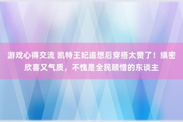 游戏心得交流 凯特王妃追想后穿搭太赞了！缜密欣喜又气质，不愧是全民顾惜的东谈主