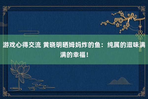 游戏心得交流 黄晓明晒姆妈炸的鱼：纯属的滋味满满的幸福！