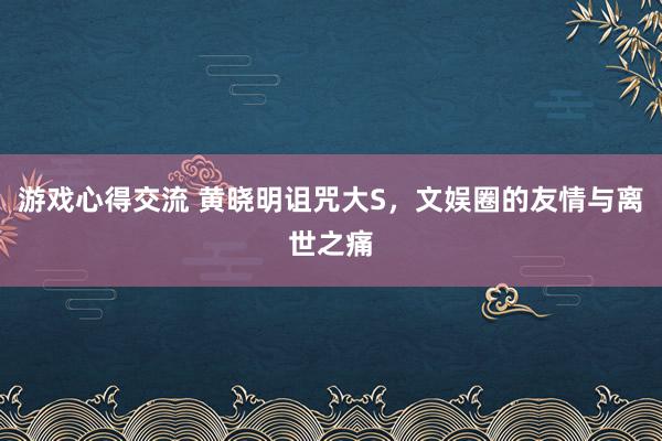 游戏心得交流 黄晓明诅咒大S，文娱圈的友情与离世之痛