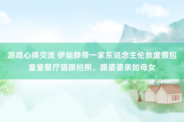 游戏心得交流 伊能静带一家东说念主伦敦度假包皇室餐厅猖獗拍照，跟婆婆亲如母女