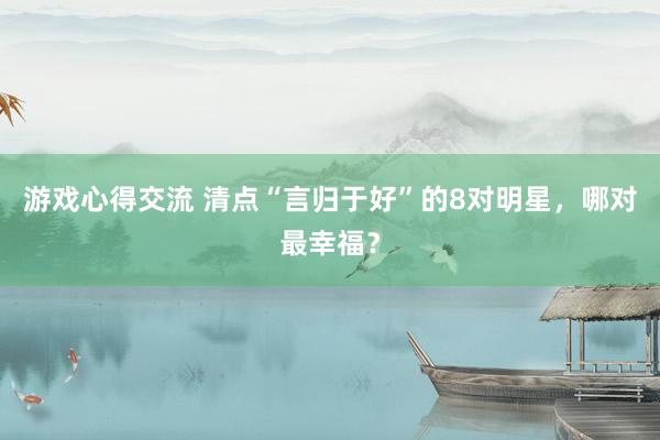 游戏心得交流 清点“言归于好”的8对明星，哪对最幸福？