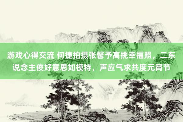 游戏心得交流 何捷拍摄张馨予高挑幸福照，二东说念主俊好意思如模特，声应气求共度元宵节