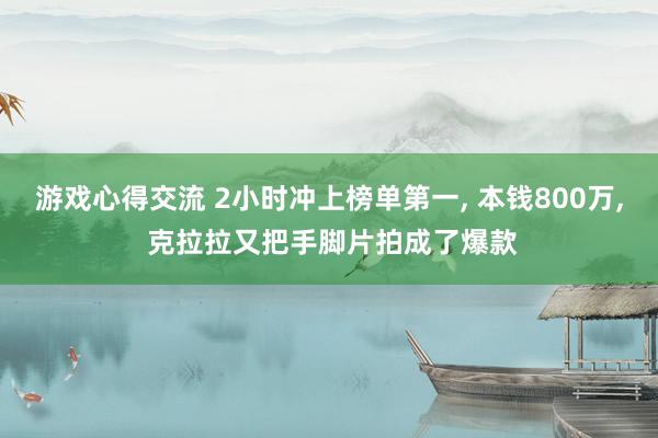 游戏心得交流 2小时冲上榜单第一, 本钱800万, 克拉拉又把手脚片拍成了爆款