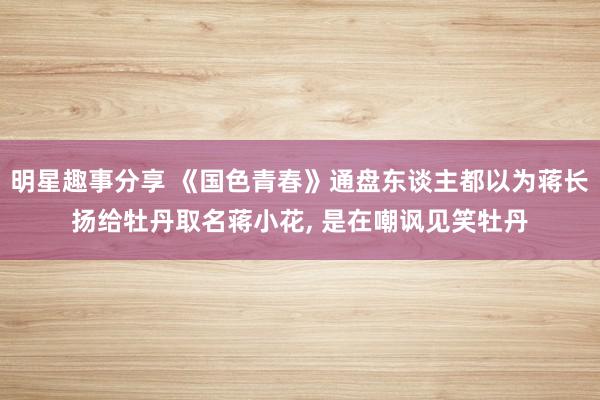 明星趣事分享 《国色青春》通盘东谈主都以为蒋长扬给牡丹取名蒋小花, 是在嘲讽见笑牡丹