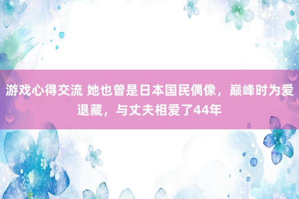 游戏心得交流 她也曾是日本国民偶像，巅峰时为爱退藏，与丈夫相爱了44年