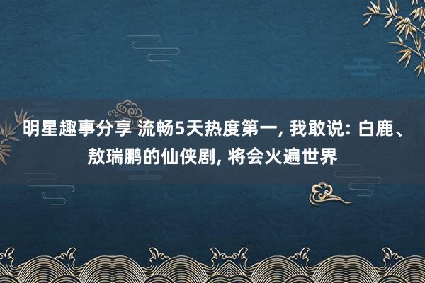 明星趣事分享 流畅5天热度第一, 我敢说: 白鹿、敖瑞鹏的仙侠剧, 将会火遍世界