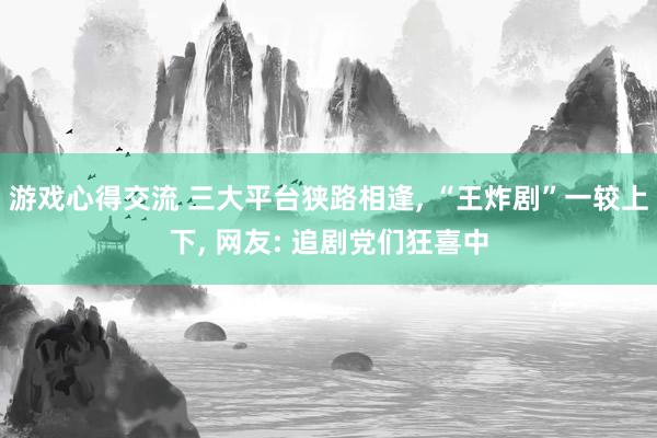 游戏心得交流 三大平台狭路相逢, “王炸剧”一较上下, 网友: 追剧党们狂喜中